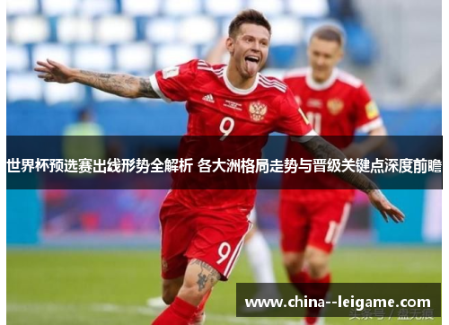 世界杯预选赛出线形势全解析 各大洲格局走势与晋级关键点深度前瞻
