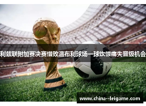 利兹联附加赛决赛惜败温布利球场一球饮恨痛失晋级机会 利兹联附加赛决赛惜败温布利球场一球饮恨痛失晋级机会