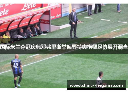 国际米兰夺冠庆典邓弗里斯举侮辱特奥横幅足协展开调查