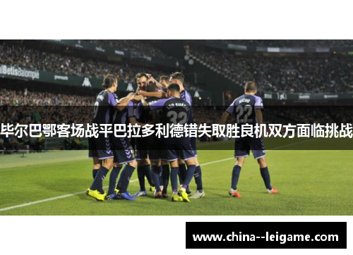 毕尔巴鄂客场战平巴拉多利德错失取胜良机双方面临挑战