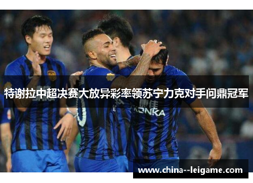 特谢拉中超决赛大放异彩率领苏宁力克对手问鼎冠军