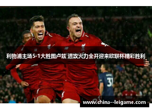 利物浦主场5-1大胜图卢兹 进攻火力全开迎来欧联杯精彩胜利