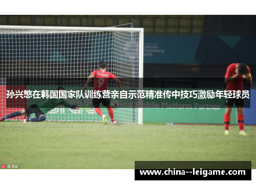孙兴慜在韩国国家队训练营亲自示范精准传中技巧激励年轻球员
